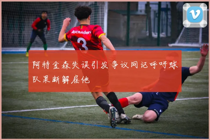 阿特金森失误引发争议网记呼吁球队果断解雇他