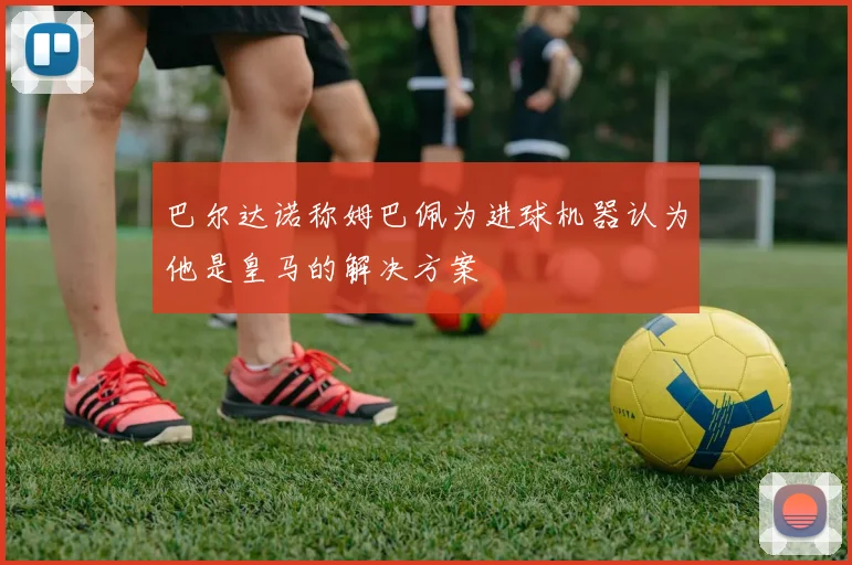 巴尔达诺称姆巴佩为进球机器认为他是皇马的解决方案