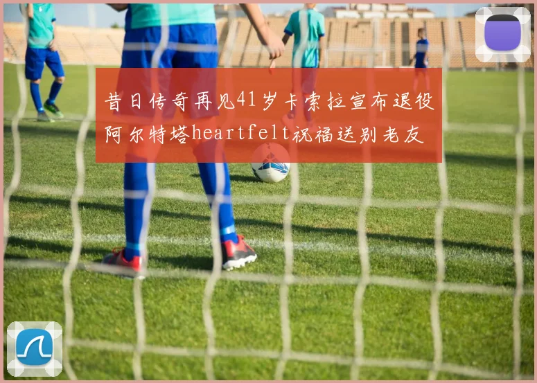 昔日传奇再见41岁卡索拉宣布退役阿尔特塔heartfelt祝福送别老友