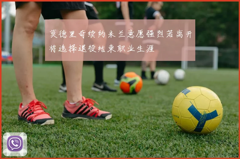 莫德里奇续约米兰意愿强烈若离开将选择退役结束职业生涯