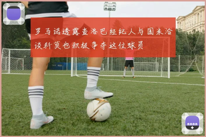 罗马诺透露查洛巴经纪人与国米洽谈科莫也积极争夺这位球员
