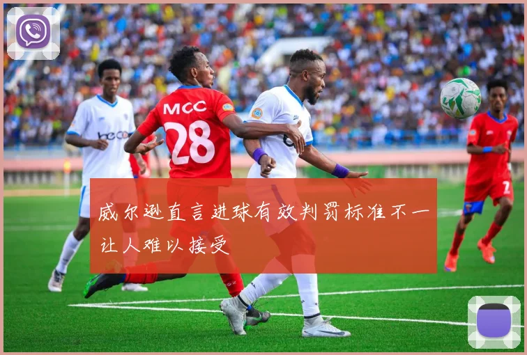 威尔逊直言进球有效判罚标准不一让人难以接受