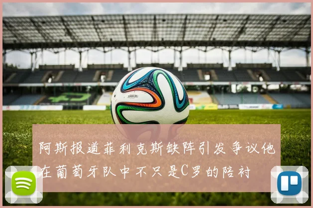 阿斯报道菲利克斯缺阵引发争议他在葡萄牙队中不只是C罗的陪衬