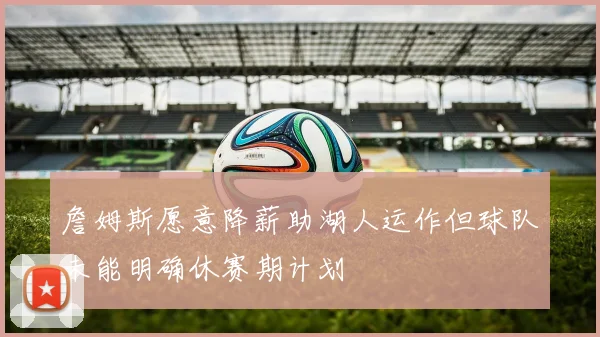 詹姆斯愿意降薪助湖人运作但球队未能明确休赛期计划