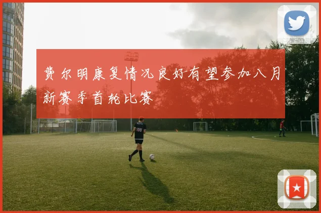 费尔明康复情况良好有望参加八月新赛季首轮比赛