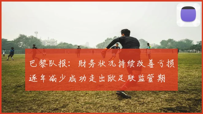 巴黎队报：财务状况持续改善亏损逐年减少成功走出欧足联监管期