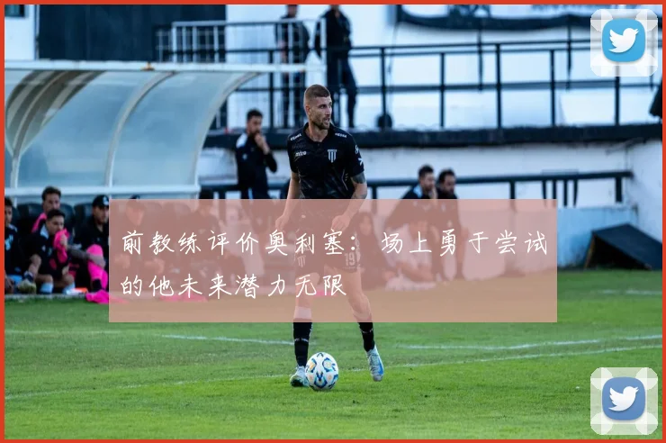 前教练评价奥利塞：场上勇于尝试的他未来潜力无限