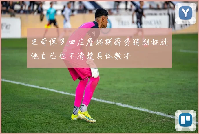 里奇保罗回应詹姆斯薪资猜测称连他自己也不清楚具体数字