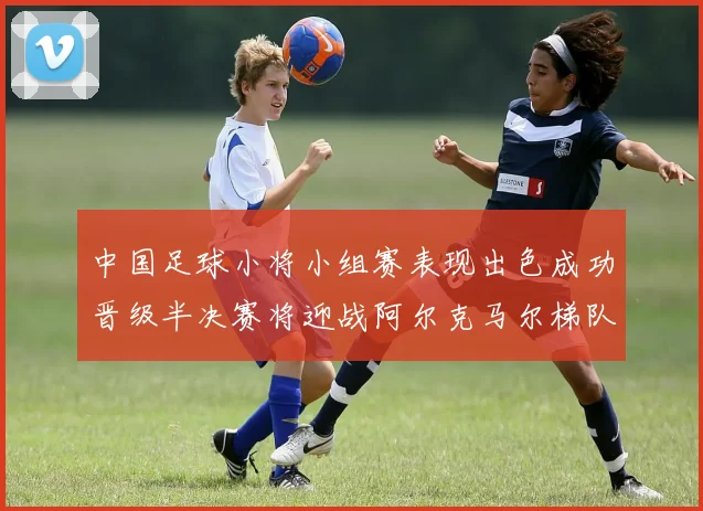 中国足球小将小组赛表现出色成功晋级半决赛将迎战阿尔克马尔梯队