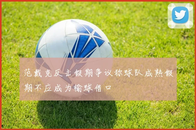 范戴克反击假期争议称球队成熟假期不应成为输球借口