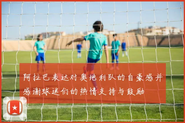 阿拉巴表达对奥地利队的自豪感并感谢球迷们的热情支持与鼓励