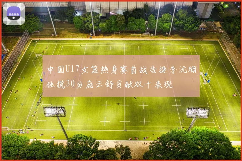 中国U17女篮热身赛首战告捷李沅珊独揽30分庞云舒贡献双十表现