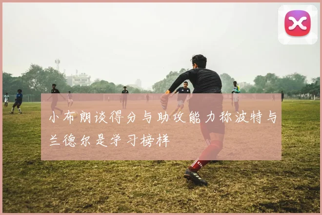 小布朗谈得分与助攻能力称波特与兰德尔是学习榜样