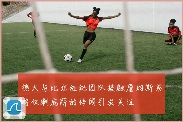 热火与比尔经纪团队接触詹姆斯或将仅剩底薪的传闻引发关注