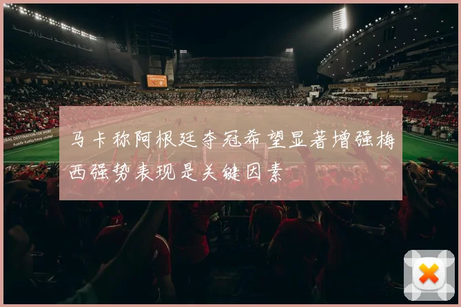 马卡称阿根廷夺冠希望显著增强梅西强势表现是关键因素